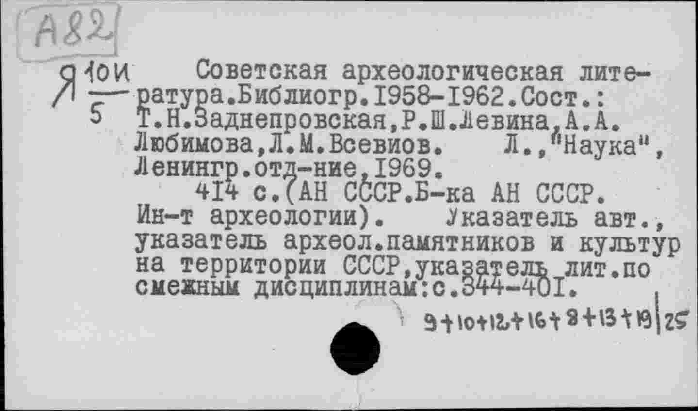 ﻿çHoH Советская археологическая лите-/| — ратура.Библиогр.1958-1962.Сост.:
5 Т.Н.Заднепровская.Р.Ш.Левина.А.А.
Любимова,Л.М.Всевиов.	Л. /'Наука11,
Л енингр.отд-ние,1969.
414 с.(АН СССР.Б-ка АН СССР.
Ин-т археологии). .Указатель авт., указатель археол.памятников и культур на г---------
смежным дисциплинам'
территории СССР,указатель лит.по >жным дисциплинам:с.344-401.	.